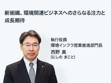 新組織、環境関連ビジネスへのさらなる注力と成長期待 執行役員 環境インフラ営業推進部門長 西野 真（にしの まこと）