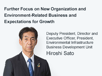 Further Focus on New Organization and Environment-Related Business and Expectations for Growth Deputy President, Director and Executive Officer, President, Environmental Infrastructure Business Development Unit Hiroshi Sato