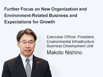 Further Focus on New Organization and Environment-Related Business and Expectations for Growth Deputy President, Director and Executive Officer, President, Environmental Infrastructure Business Development Unit Hiroshi Sato