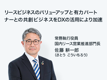 リースビジネスのバリューアップと有力パートナーとの共創ビジネスをDXの活用により加速 常務執行役員 リース営業推進部門長 佐藤 耕一郎（さとう こういちろう）