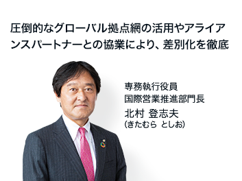 圧倒的なグローバル拠点網の活用やアライアンスパートナーとの協業により、差別化を徹底 専務執行役員 国際営業推進部門長 北村 登志夫（きたむら としお）