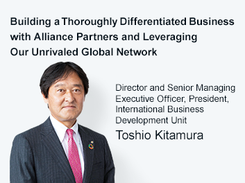 Building a Thoroughly Differentiated Business with Alliance Partners and Leveraging Our Unrivaled Global Network Director and Senior Managing Executive Officer, President, International Business Development Unit Toshio Kitamura