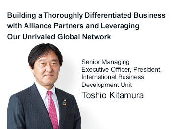 Building a Thoroughly Differentiated Business with Alliance Partners and Leveraging Our Unrivaled Global Network Director and Senior Managing Executive Officer, President, International Business Development Unit Toshio Kitamura