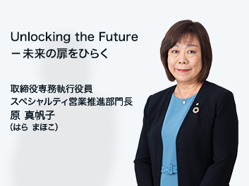 Unlocking the Future 未来の扉をひらく 取締役専務執行役員 スペシャルティ営業推進部門長 原 真帆子（はら まほこ）