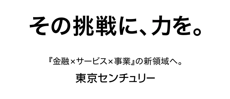 その挑戦に、力を。 『金融×サービス×事業』の新領域へ。 東京センチュリー