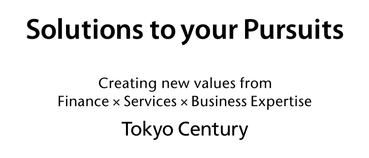 Solutions to your Pursuits Creating new values from Finance × Services × Business Expertise Tokyo Century