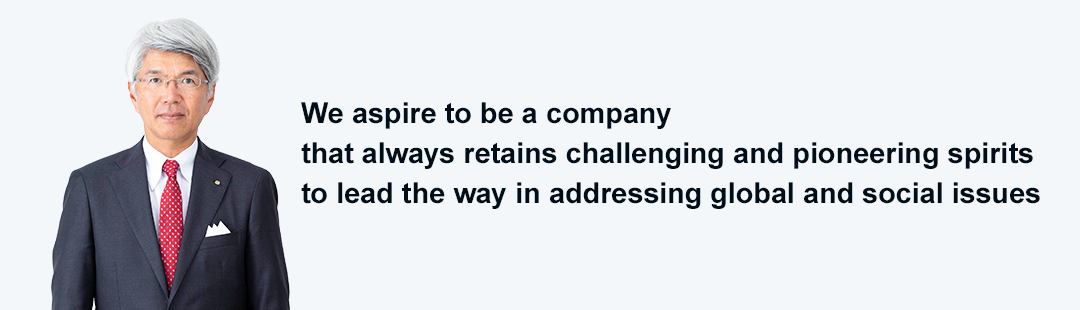 We aspire to be a company that always retains challenging and pioneering spirits to lead the way in addressing global and social issues